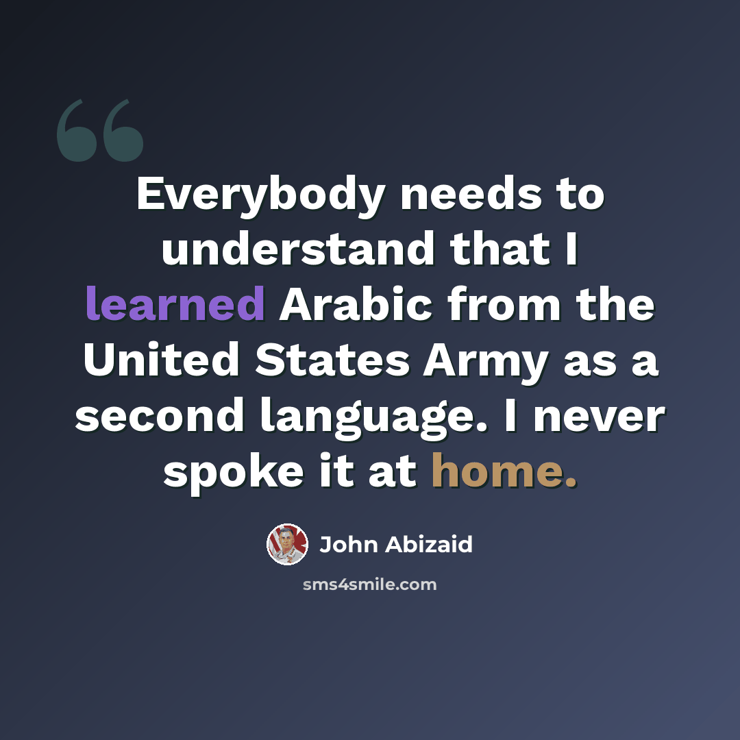 “Everybody needs to understand that I learned Arabic from the United States Army as a second language. I never spoke it at home.” quote by John Abizaid