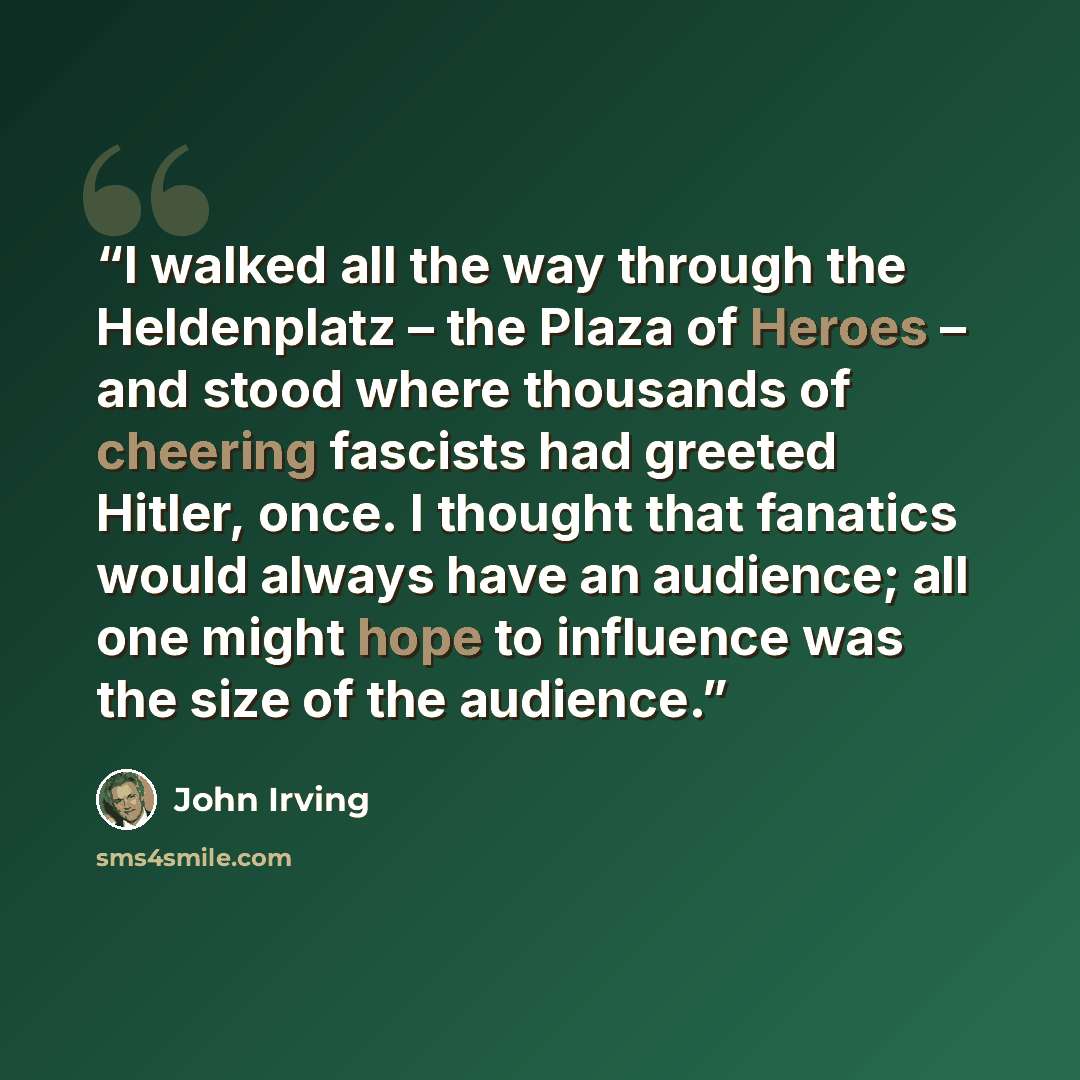“I walked all the way through the Heldenplatz – the Plaza of Heroes – and stood where thousands of cheering fascists had greeted Hitler, once. I thought that fanatics would always have an audience; all one might hope to influence was the size of the audience.” quote by John Irving