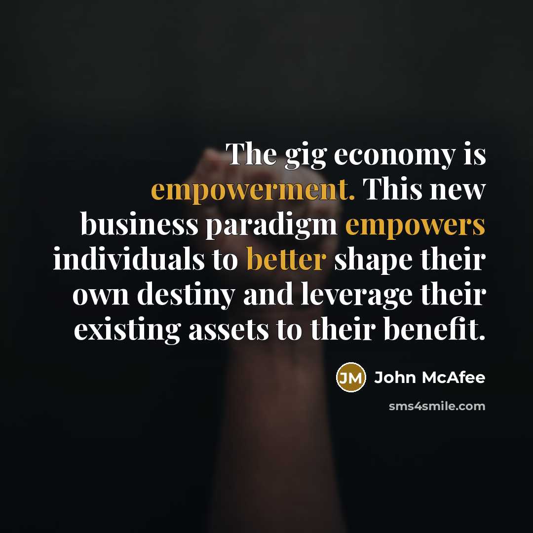 “The gig economy is empowerment. This new business paradigm empowers individuals to better shape their own destiny and leverage their existing assets to their benefit.” quote by John McAfee