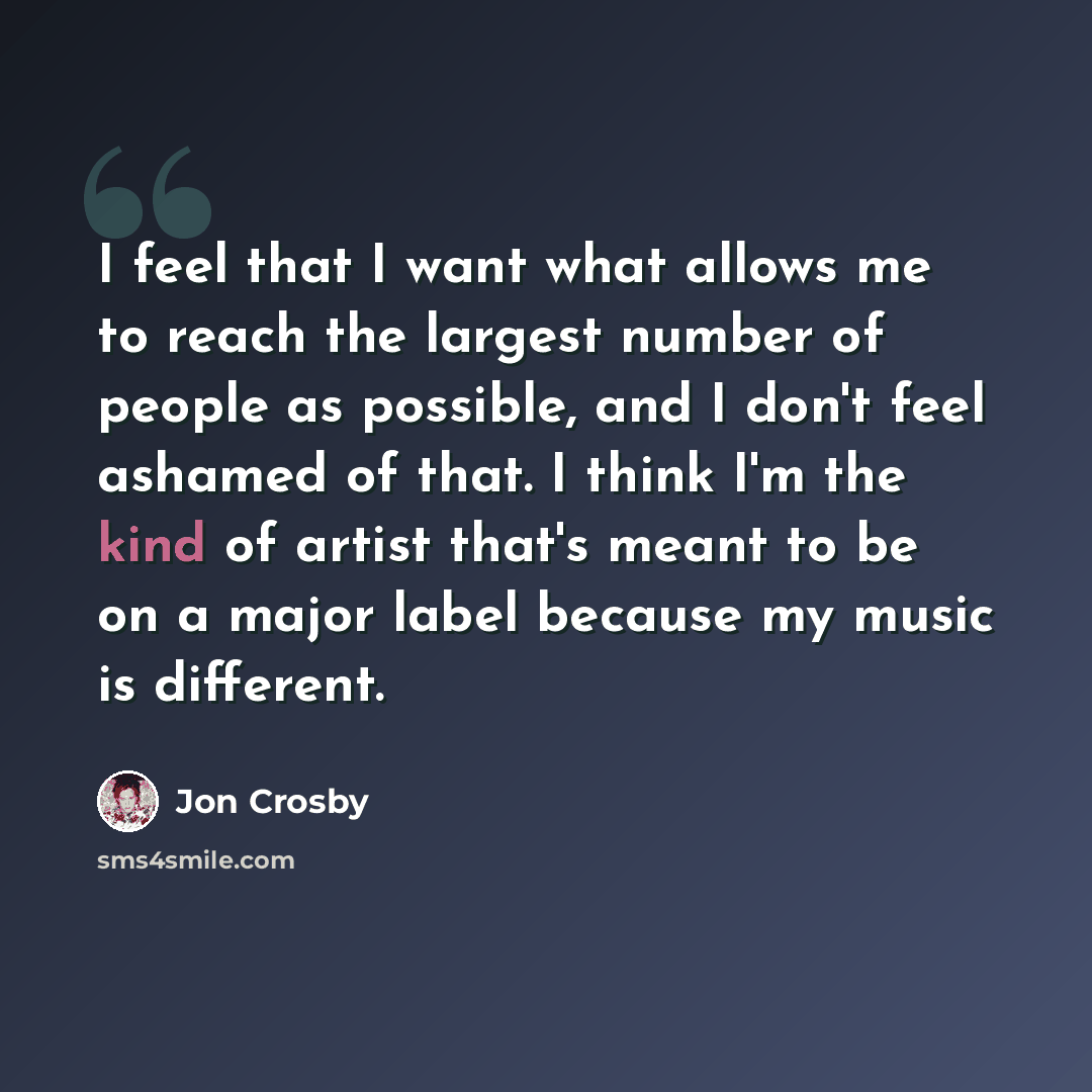 “I feel that I want what allows me to reach the largest number of people as possible, and I don't feel ashamed of that. I think I'm the kind of artist that's meant to be on a major label because my music is different.” quote by Jon Crosby
