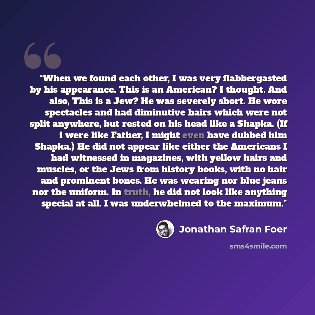 “When we found each other, I was very flabbergasted by his appearance. This is an American? I thought. And also, This is a Jew? He was severely short. He wore spectacles and had diminutive hairs which were not split anywhere, but rested on his head like a Shapka. (If i were like Father, I might…” quote by Jonathan Safran Foer
