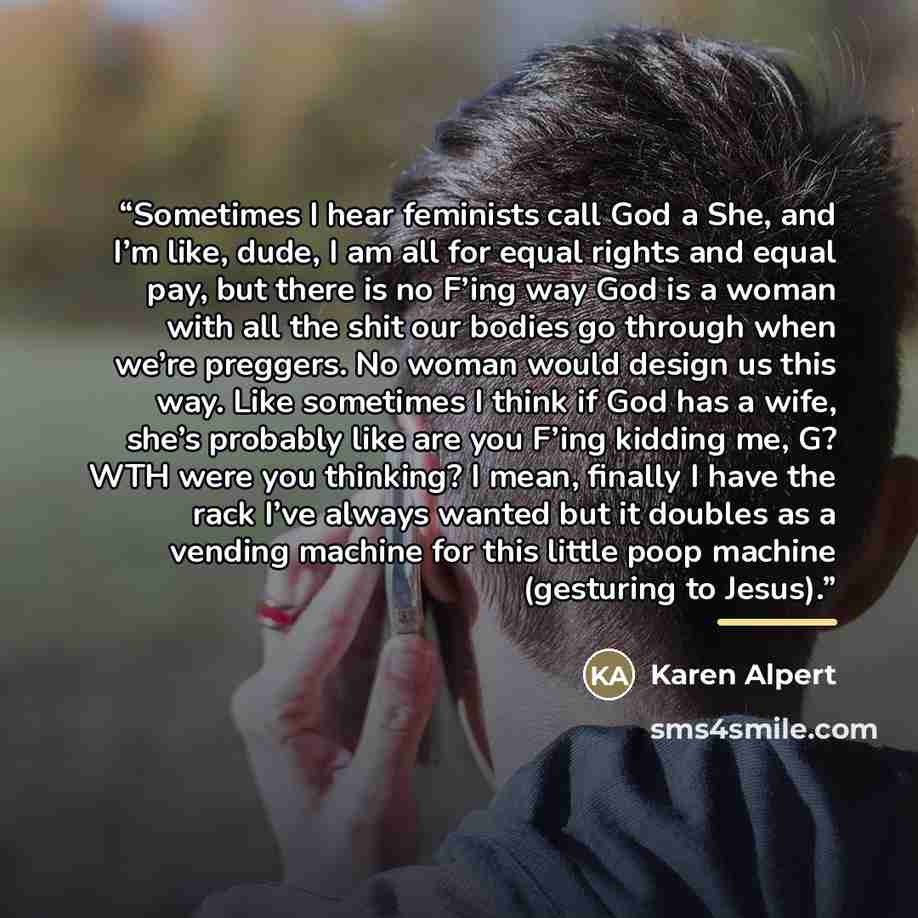 “Sometimes I hear feminists call God a She, and I’m like, dude, I am all for equal rights and equal pay, but there is no F’ing way God is a woman with all the shit our bodies go through when we’re preggers. No woman would design us this way. Like sometimes I think if God has a wife, she’s probably…” quote by Karen Alpert