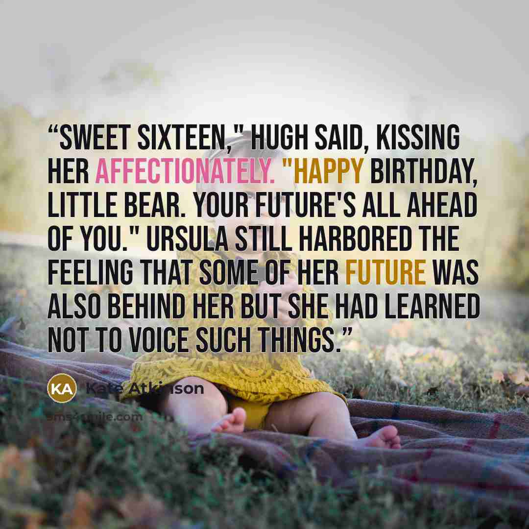 “Sweet sixteen," Hugh said, kissing her affectionately. "Happy birthday, little bear. Your future's all ahead of you." Ursula still harbored the feeling that some of her future was also behind her but she had learned not to voice such things.” quote by Kate Atkinson