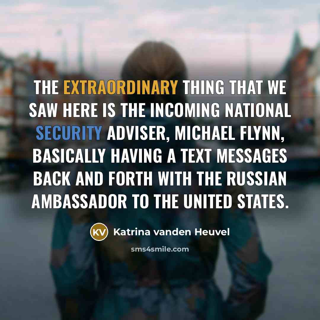 “The extraordinary thing that we saw here is the incoming national security adviser, Michael Flynn, basically having a text messages back and forth with the Russian ambassador to the United States.” quote by Katrina vanden Heuvel