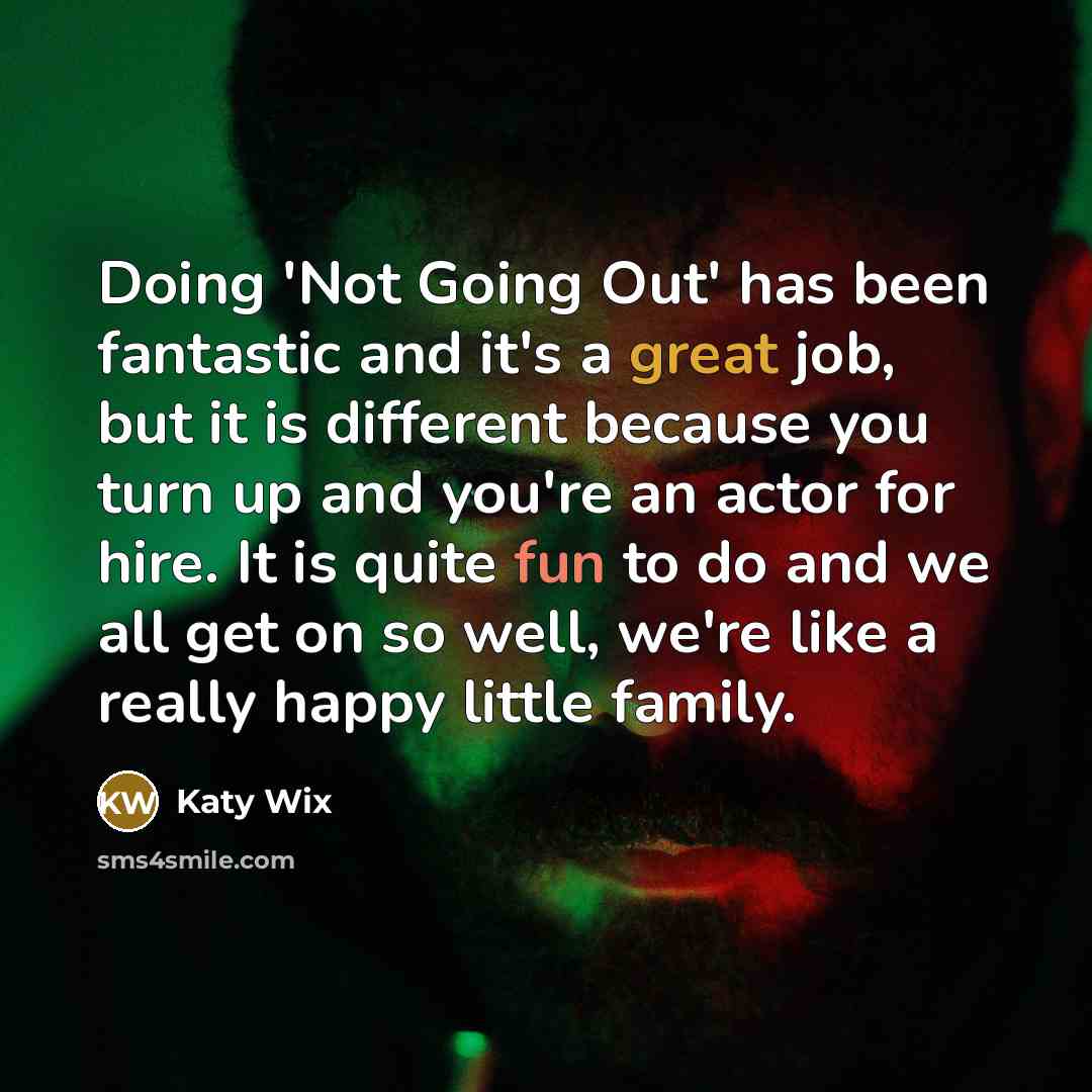“Doing 'Not Going Out' has been fantastic and it's a great job, but it is different because you turn up and you're an actor for hire. It is quite fun to do and we all get on so well, we're like a really happy little family.” quote by Katy Wix