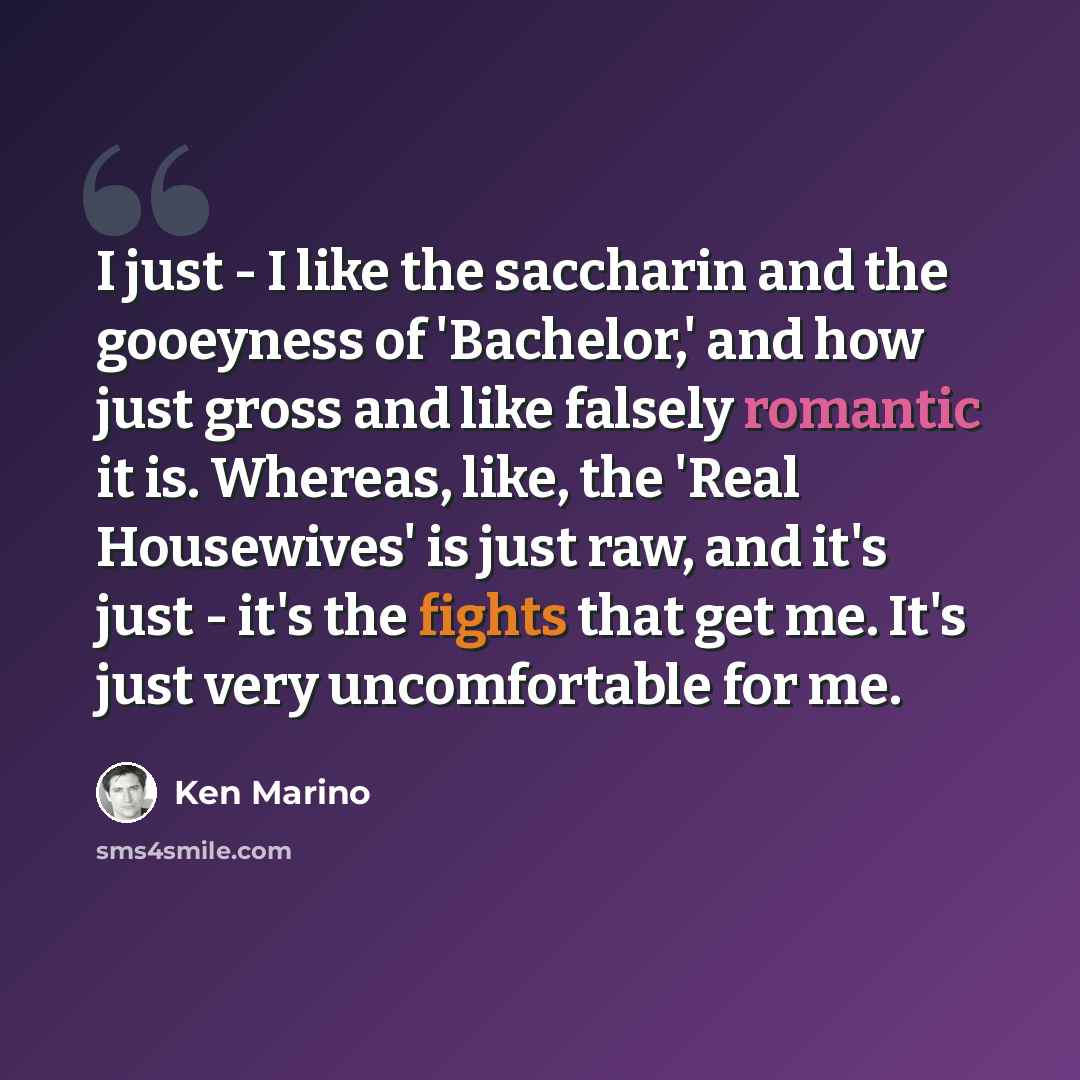 “I just - I like the saccharin and the gooeyness of 'Bachelor,' and how just gross and like falsely romantic it is. Whereas, like, the 'Real Housewives' is just raw, and it's just - it's the fights that get me. It's just very uncomfortable for me.” quote by Ken Marino