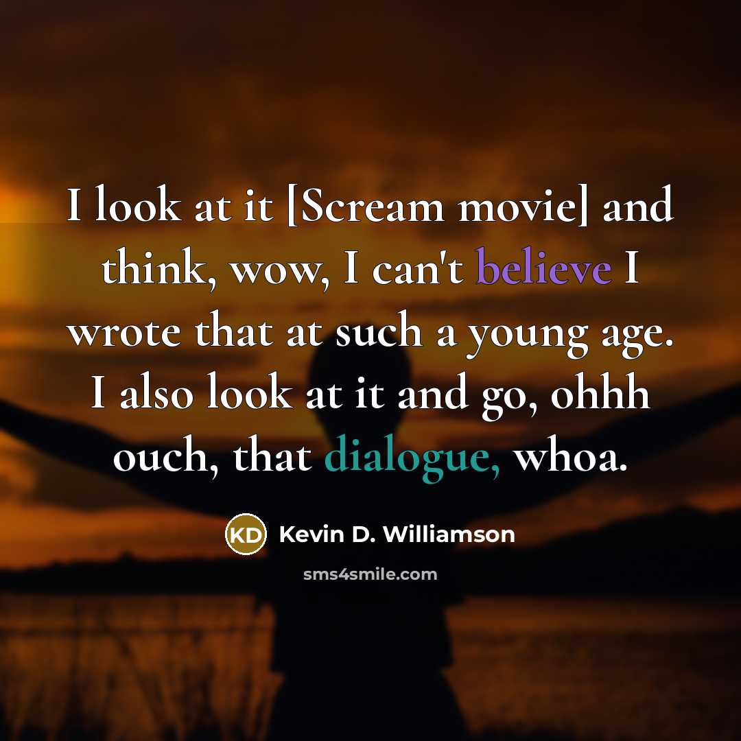 “I look at it [Scream movie] and think, wow, I can't believe I wrote that at such a young age. I also look at it and go, ohhh ouch, that dialogue, whoa.” quote by Kevin D. Williamson
