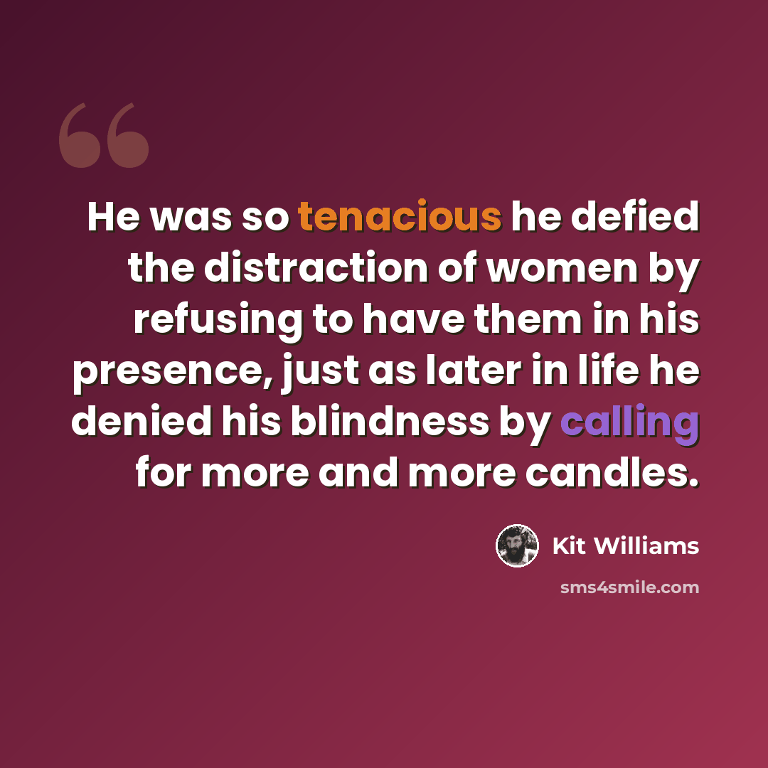 “He was so tenacious he defied the distraction of women by refusing to have them in his presence, just as later in life he denied his blindness by calling for more and more candles.” quote by Kit Williams