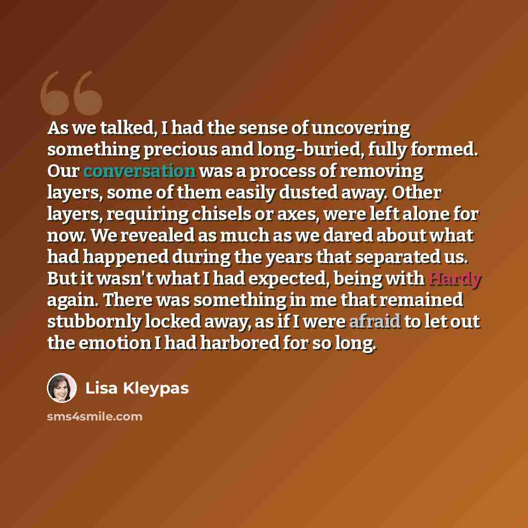 “As we talked, I had the sense of uncovering something precious and long-buried, fully formed. Our conversation was a process of removing layers, some of them easily dusted away. Other layers, requiring chisels or axes, were left alone for now. We revealed as much as we dared about what had…” quote by Lisa Kleypas