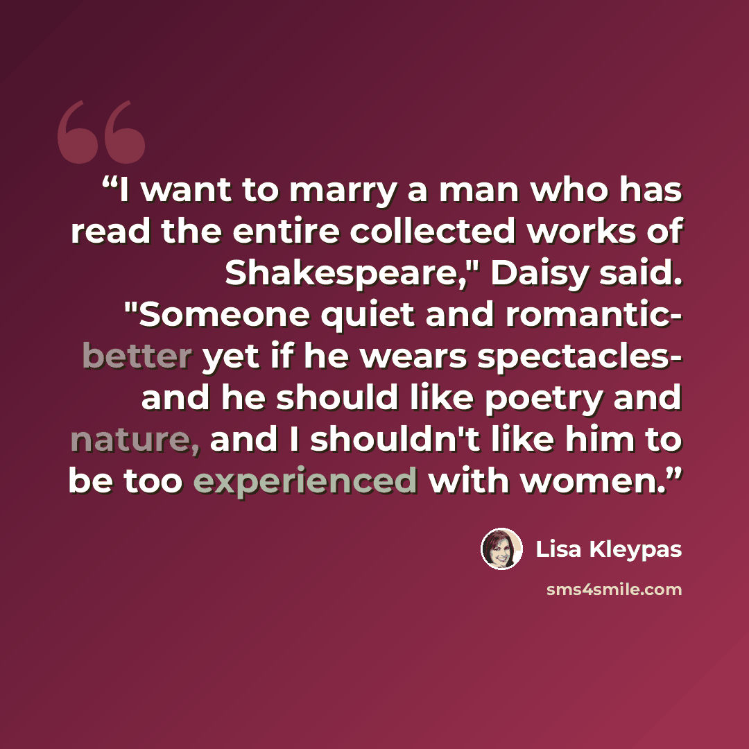 “I want to marry a man who has read the entire collected works of Shakespeare," Daisy said. "Someone quiet and romantic- better yet if he wears spectacles- and he should like poetry and nature, and I shouldn't like him to be too experienced with women.” quote by Lisa Kleypas