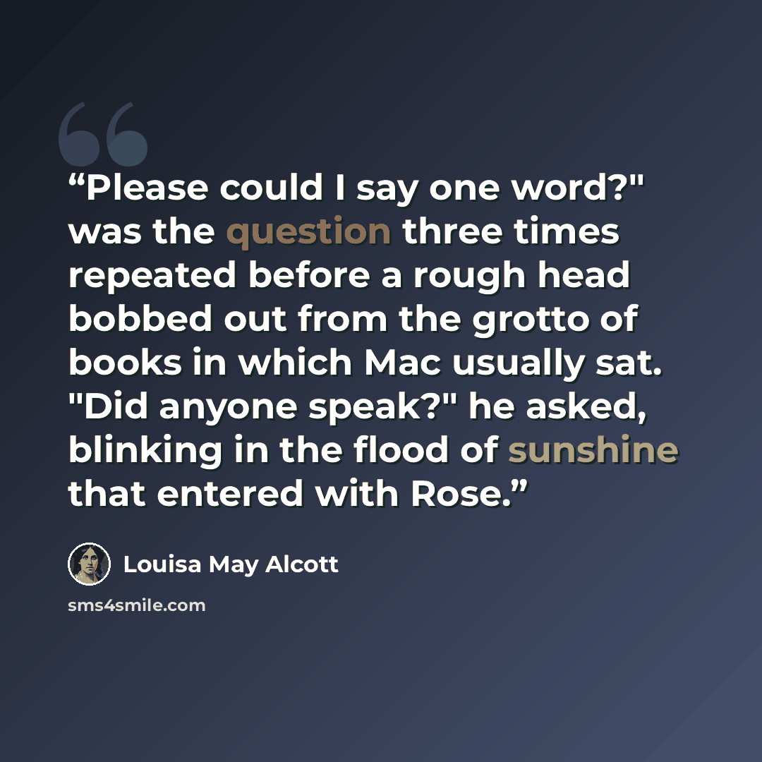 “Please could I say one word?" was the question three times repeated before a rough head bobbed out from the grotto of books in which Mac usually sat. "Did anyone speak?" he asked, blinking in the flood of sunshine that entered with Rose.” quote by Louisa May Alcott