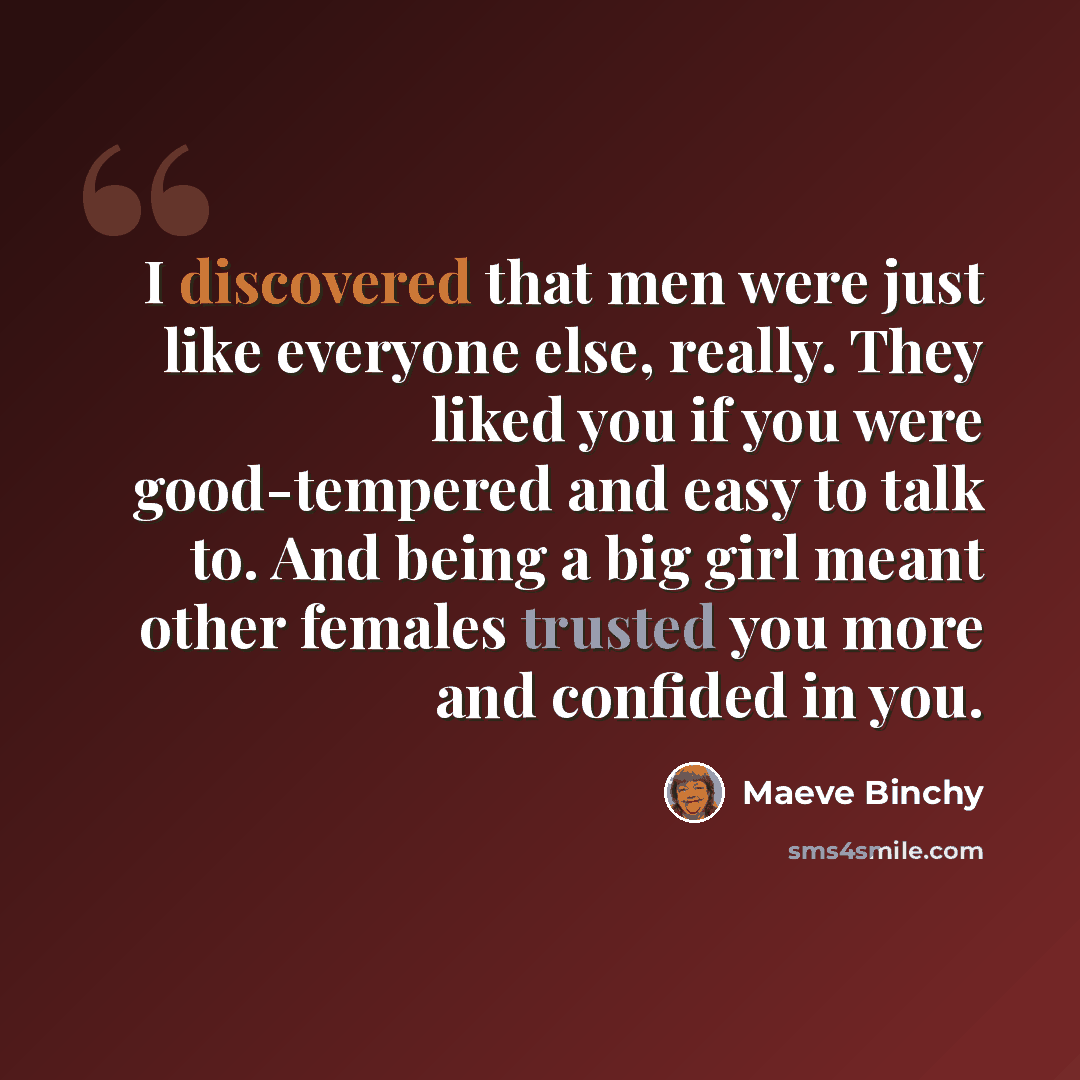 “I discovered that men were just like everyone else, really. They liked you if you were good-tempered and easy to talk to. And being a big girl meant other females trusted you more and confided in you.” quote by Maeve Binchy