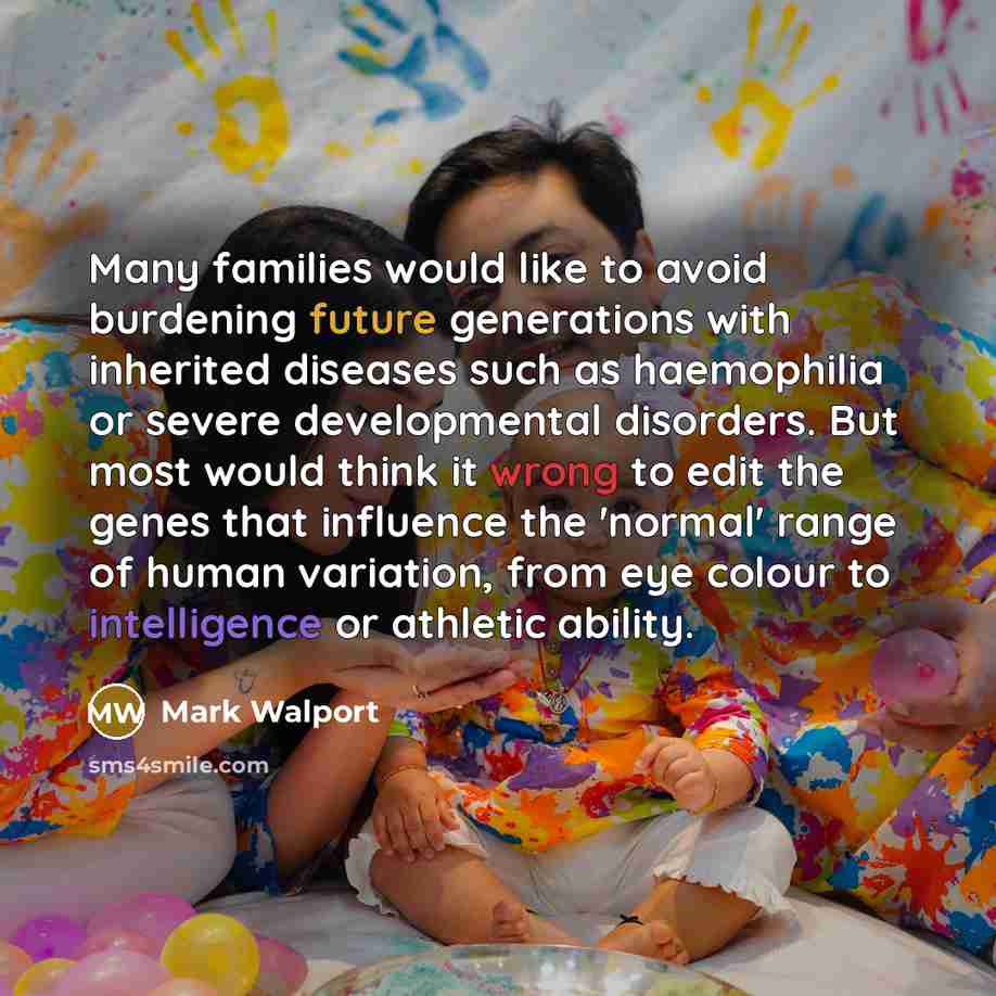 “Many families would like to avoid burdening future generations with inherited diseases such as haemophilia or severe developmental disorders. But most would think it wrong to edit the genes that influence the 'normal' range of human variation, from eye colour to intelligence or athletic ability.” quote by Mark Walport