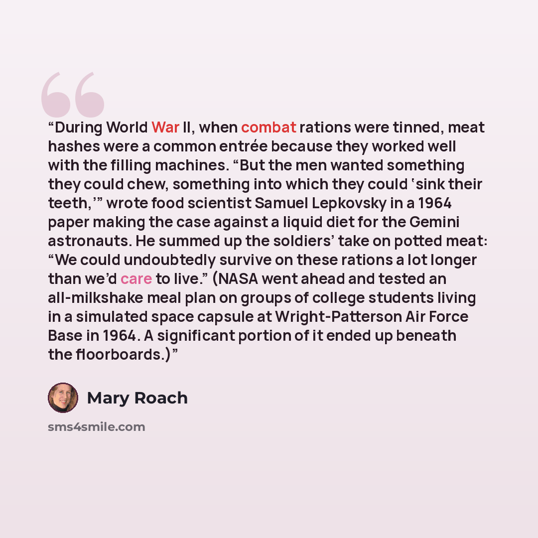 “During World War II, when combat rations were tinned, meat hashes were a common entrée because they worked well with the filling machines. “But the men wanted something they could chew, something into which they could ‘sink their teeth,’” wrote food scientist Samuel Lepkovsky in a 1964 paper…” quote by Mary Roach