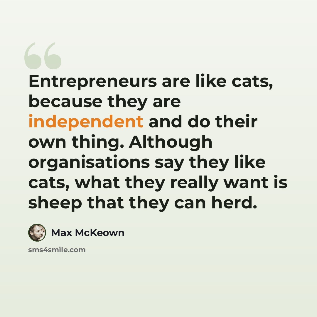 “Entrepreneurs are like cats, because they are independent and do their own thing. Although organisations say they like cats, what they really want is sheep that they can herd.” quote by Max McKeown