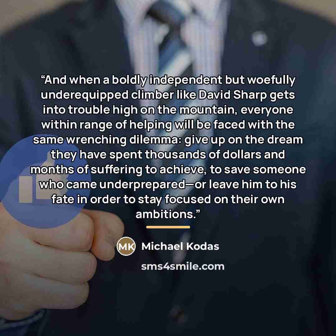 “And when a boldly independent but woefully underequipped climber like David Sharp gets into trouble high on the mountain, everyone within range of helping will be faced with the same wrenching dilemma: give up on the dream they have spent thousands of dollars and months of suffering to achieve, to…” quote by Michael Kodas