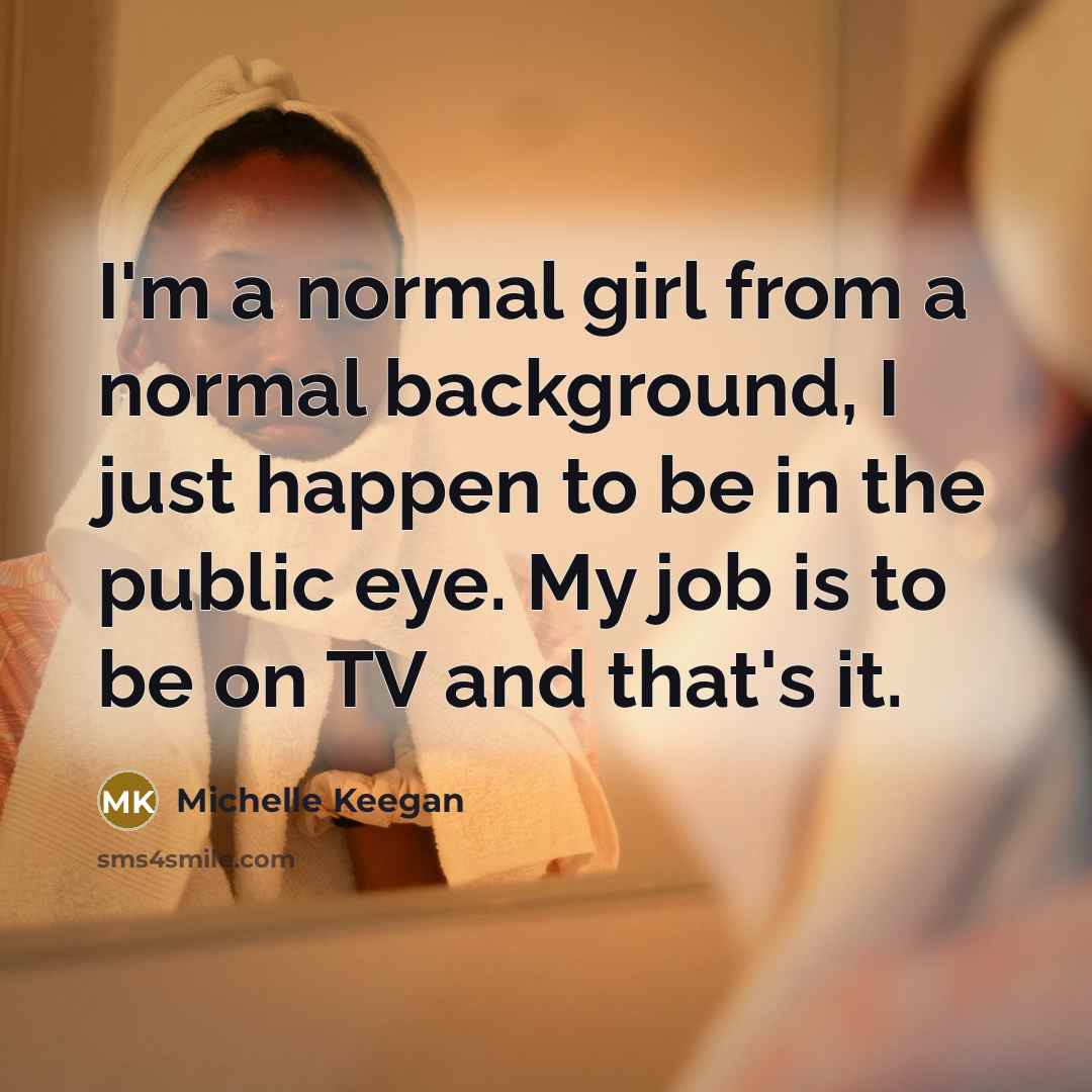 “I'm a normal girl from a normal background, I just happen to be in the public eye. My job is to be on TV and that's it.” quote by Michelle Keegan