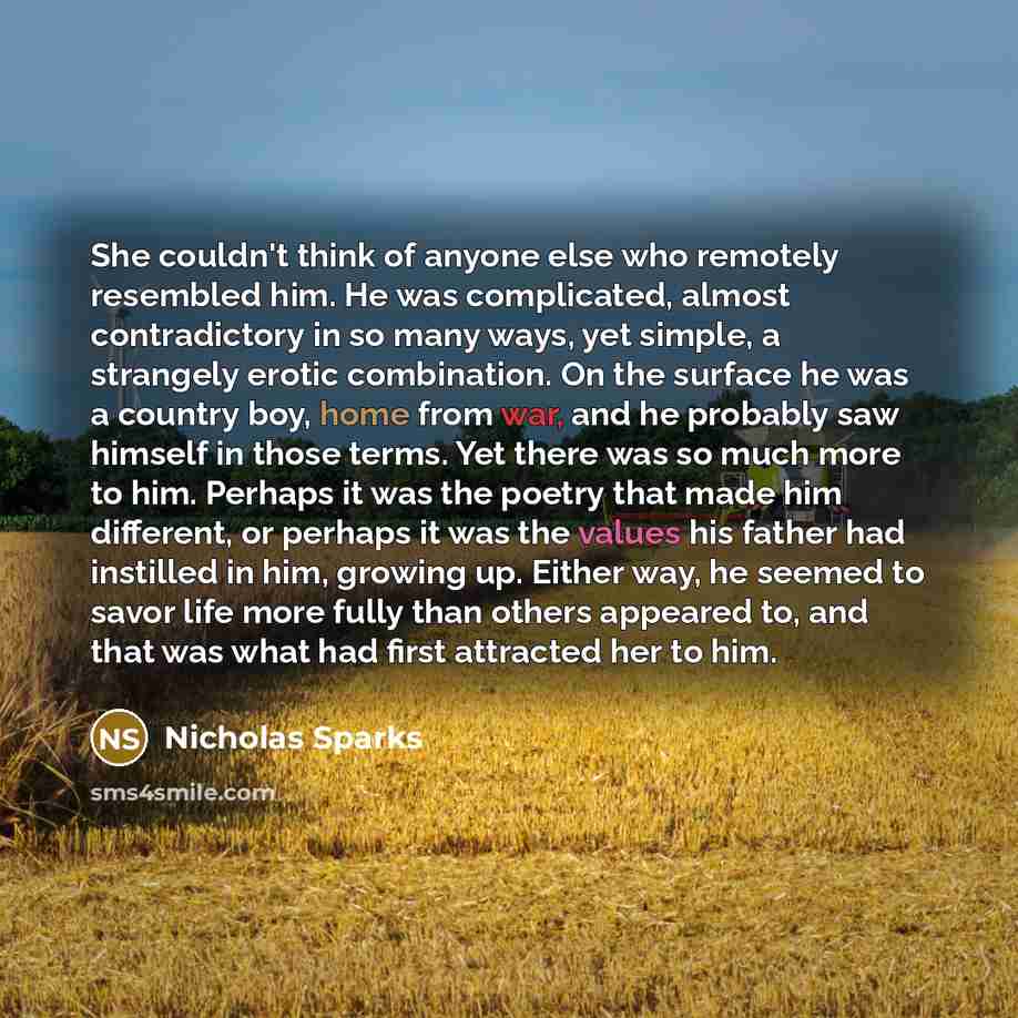 “She couldn't think of anyone else who remotely resembled him. He was complicated, almost contradictory in so many ways, yet simple, a strangely erotic combination. On the surface he was a country boy, home from war, and he probably saw himself in those terms. Yet there was so much more to him…” quote by Nicholas Sparks
