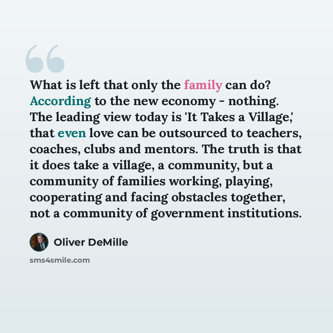 “What is left that only the family can do? According to the new economy - nothing. The leading view today is 'It Takes a Village,' that even love can be outsourced to teachers, coaches, clubs and mentors. The truth is that it does take a village, a community, but a community of families working…” quote by Oliver DeMille