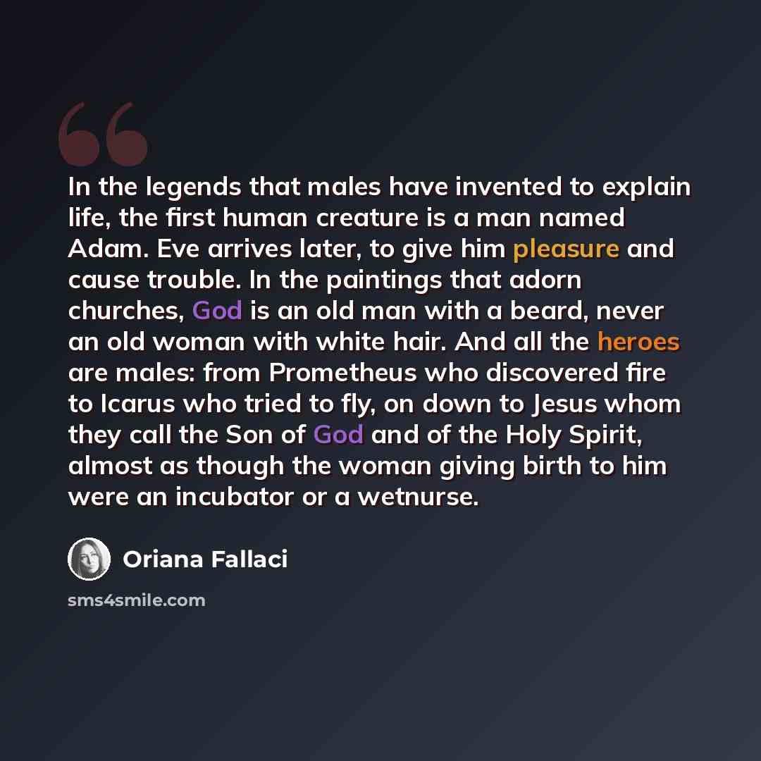“In the legends that males have invented to explain life, the first human creature is a man named Adam. Eve arrives later, to give him pleasure and cause trouble. In the paintings that adorn churches, God is an old man with a beard, never an old woman with white hair. And all the heroes are males…” quote by Oriana Fallaci