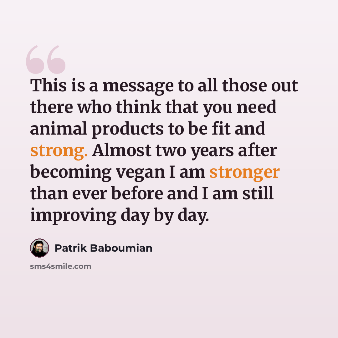 “This is a message to all those out there who think that you need animal products to be fit and strong. Almost two years after becoming vegan I am stronger than ever before and I am still improving day by day.” quote by Patrik Baboumian