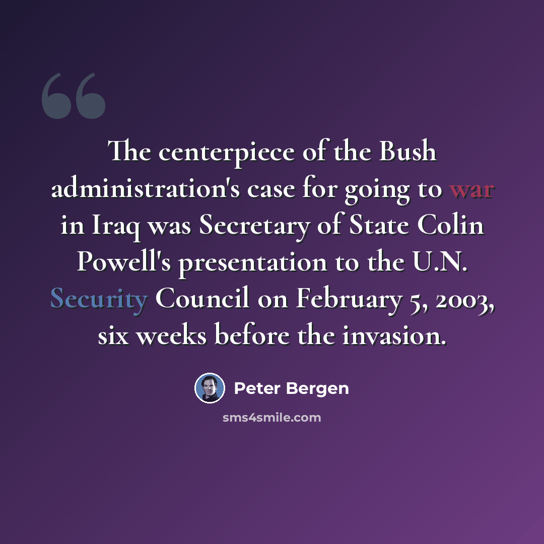 “The centerpiece of the Bush administration's case for going to war in Iraq was Secretary of State Colin Powell's presentation to the U.N. Security Council on February 5, 2003, six weeks before the invasion.” quote by Peter Bergen