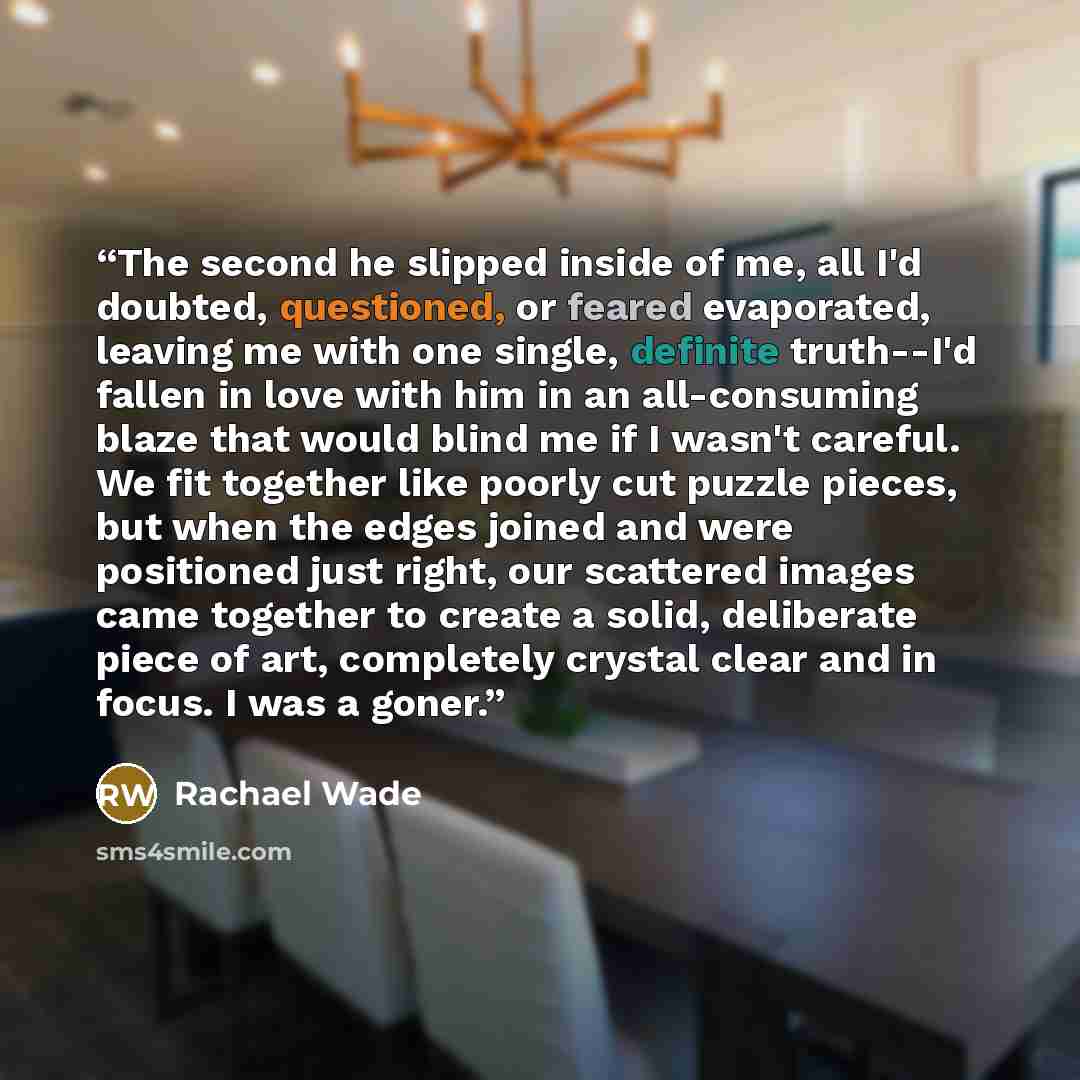 “The second he slipped inside of me, all I'd doubted, questioned, or feared evaporated, leaving me with one single, definite truth--I'd fallen in love with him in an all-consuming blaze that would blind me if I wasn't careful. We fit together like poorly cut puzzle pieces, but when the edges joined…” quote by Rachael Wade