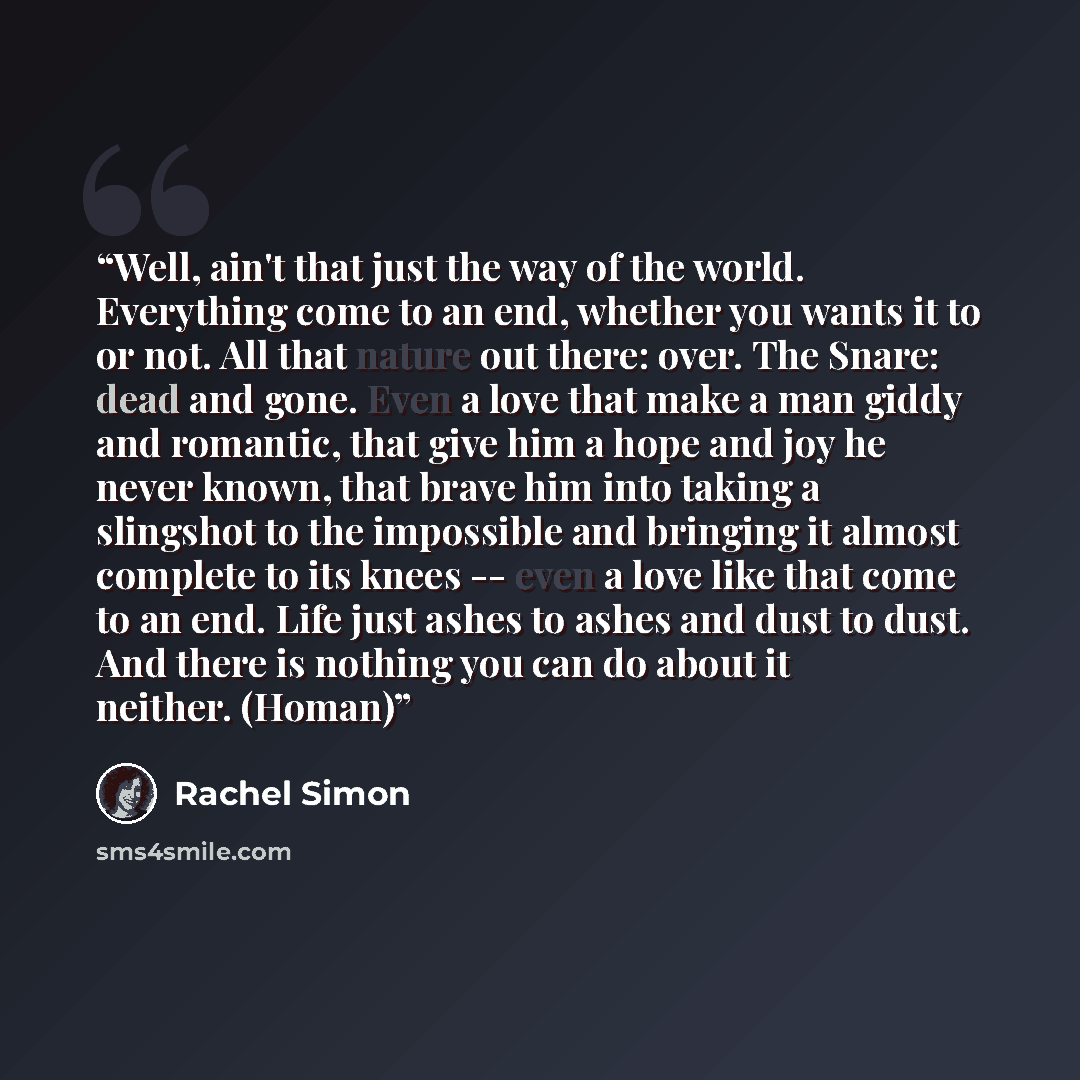 “Well, ain't that just the way of the world. Everything come to an end, whether you wants it to or not. All that nature out there: over. The Snare: dead and gone. Even a love that make a man giddy and romantic, that give him a hope and joy he never known, that brave him into taking a slingshot to…” quote by Rachel Simon