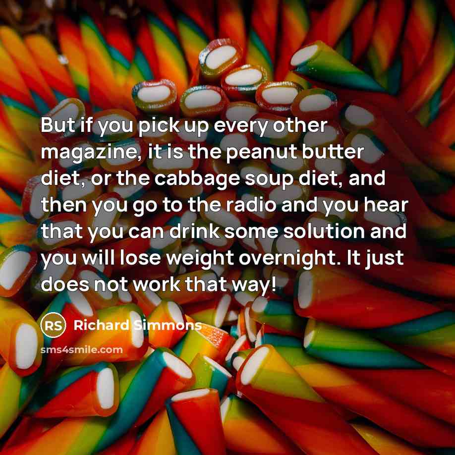 “But if you pick up every other magazine, it is the peanut butter diet, or the cabbage soup diet, and then you go to the radio and you hear that you can drink some solution and you will lose weight overnight. It just does not work that way!” quote by Richard Simmons