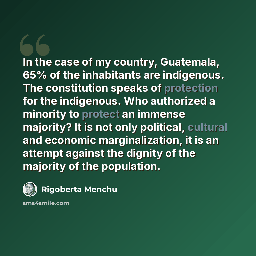 “In the case of my country, Guatemala, 65% of the inhabitants are indigenous. The constitution speaks of protection for the indigenous. Who authorized a minority to protect an immense majority? It is not only political, cultural and economic marginalization, it is an attempt against the dignity of…” quote by Rigoberta Menchu