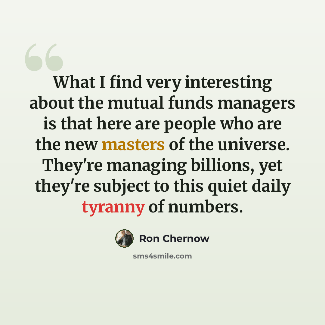 “What I find very interesting about the mutual funds managers is that here are people who are the new masters of the universe. They're managing billions, yet they're subject to this quiet daily tyranny of numbers.” quote by Ron Chernow