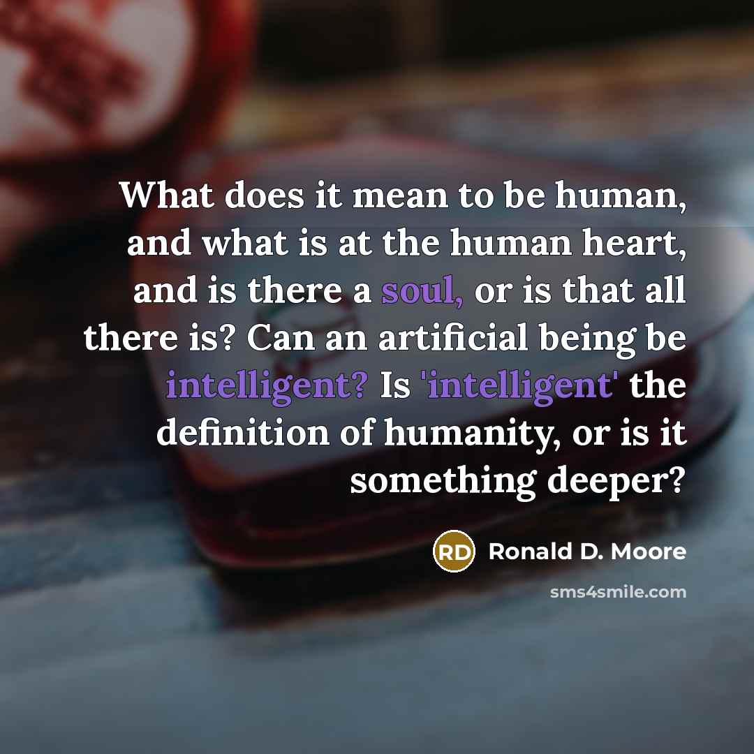 “What does it mean to be human, and what is at the human heart, and is there a soul, or is that all there is? Can an artificial being be intelligent? Is 'intelligent' the definition of humanity, or is it something deeper?” quote by Ronald D. Moore