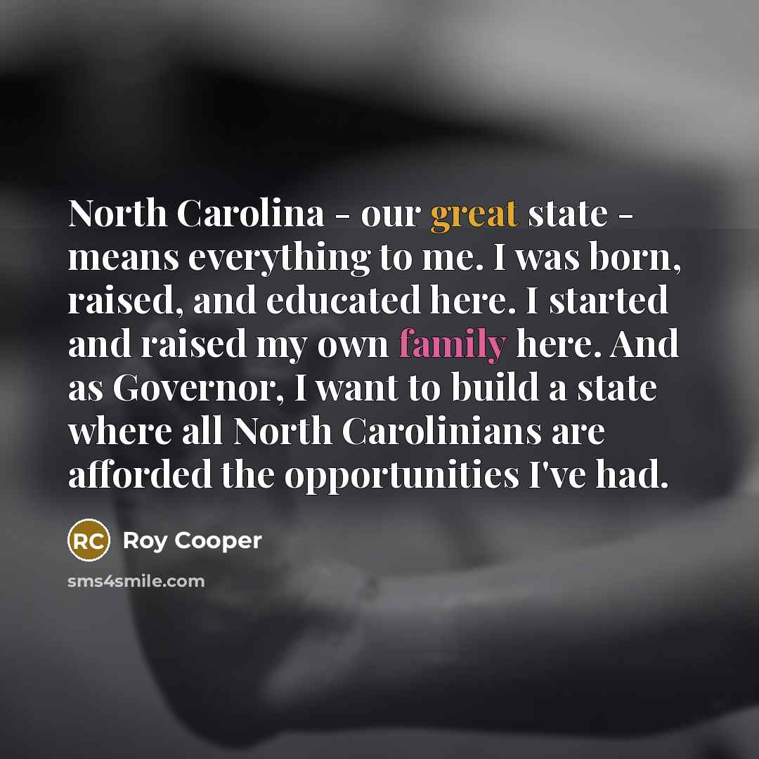 “North Carolina - our great state - means everything to me. I was born, raised, and educated here. I started and raised my own family here. And as Governor, I want to build a state where all North Carolinians are afforded the opportunities I've had.” quote by Roy Cooper