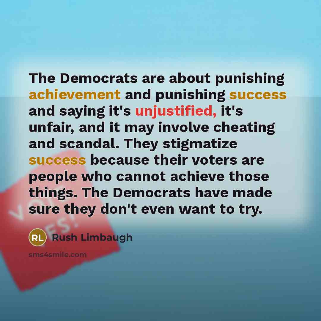 “The Democrats are about punishing achievement and punishing success and saying it's unjustified, it's unfair, and it may involve cheating and scandal. They stigmatize success because their voters are people who cannot achieve those things. The Democrats have made sure they don't even want to try.” quote by Rush Limbaugh