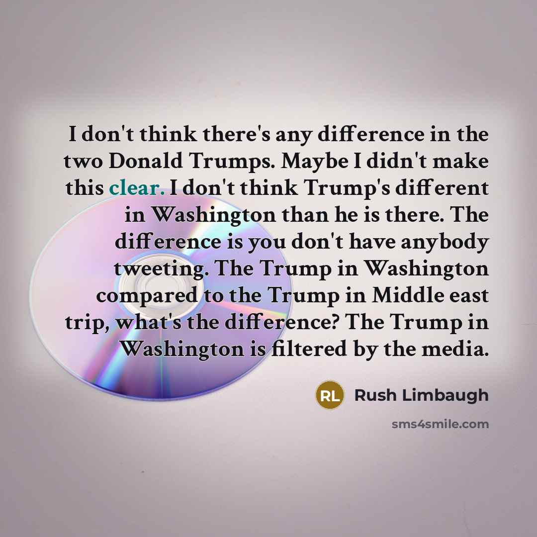 “I don't think there's any difference in the two Donald Trumps. Maybe I didn't make this clear. I don't think Trump's different in Washington than he is there. The difference is you don't have anybody tweeting. The Trump in Washington compared to the Trump in Middle east trip, what's the…” quote by Rush Limbaugh