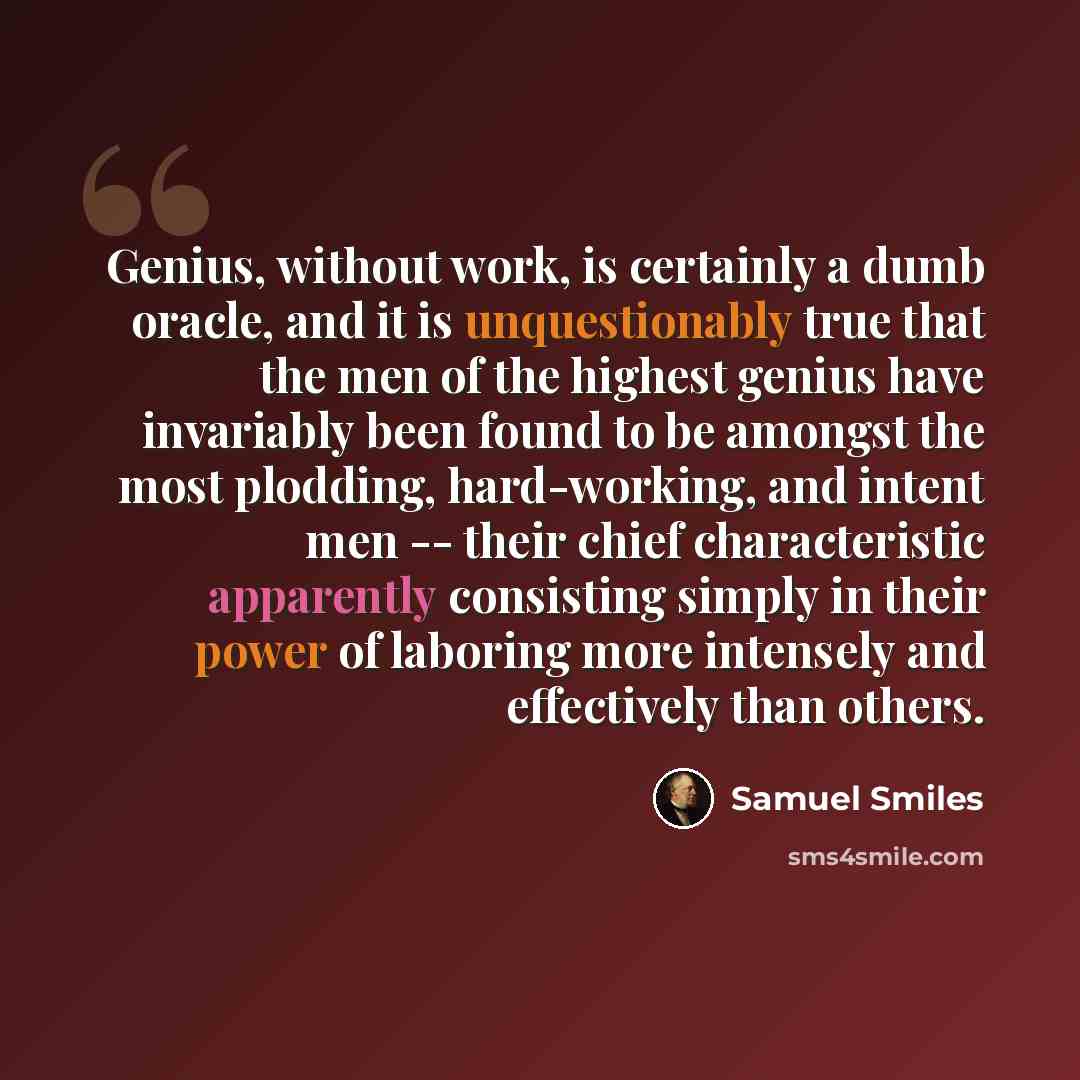 “Genius, without work, is certainly a dumb oracle, and it is unquestionably true that the men of the highest genius have invariably been found to be amongst the most plodding, hard-working, and intent men -- their chief characteristic apparently consisting simply in their power of laboring more…” quote by Samuel Smiles