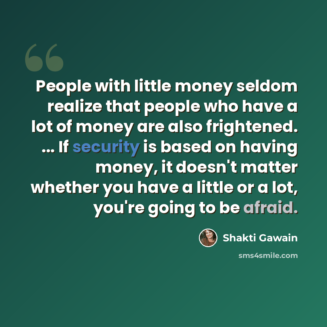 “People with little money seldom realize that people who have a lot of money are also frightened. ... If security is based on having money, it doesn't matter whether you have a little or a lot, you're going to be afraid.” quote by Shakti Gawain