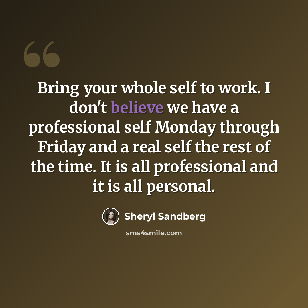 “Bring your whole self to work. I don't believe we have a professional self Monday through Friday and a real self the rest of the time. It is all professional and it is all personal.” quote by Sheryl Sandberg
