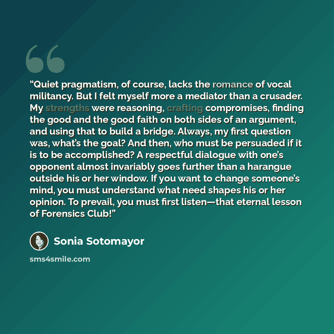 “Quiet pragmatism, of course, lacks the romance of vocal militancy. But I felt myself more a mediator than a crusader. My strengths were reasoning, crafting compromises, finding the good and the good faith on both sides of an argument, and using that to build a bridge. Always, my first question…” quote by Sonia Sotomayor