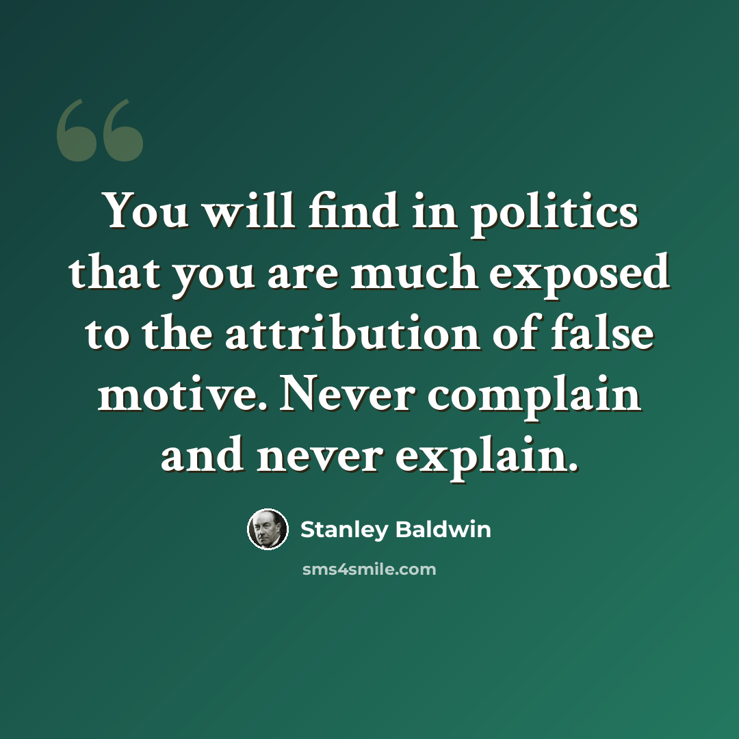 “You will find in politics that you are much exposed to the attribution of false motive. Never complain and never explain.” quote by Stanley Baldwin