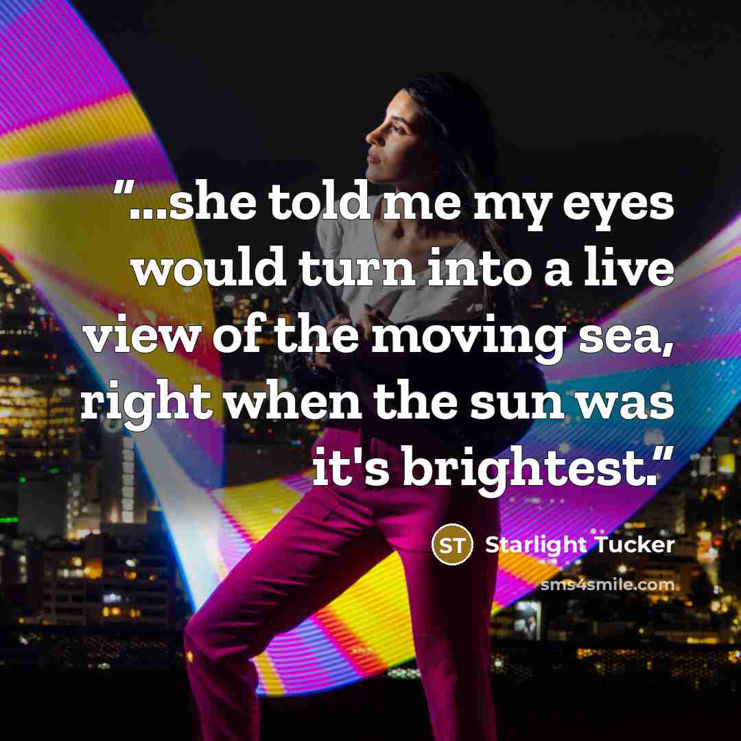 “...she told me my eyes would turn into a live view of the moving sea, right when the sun was it's brightest.” quote by Starlight Tucker