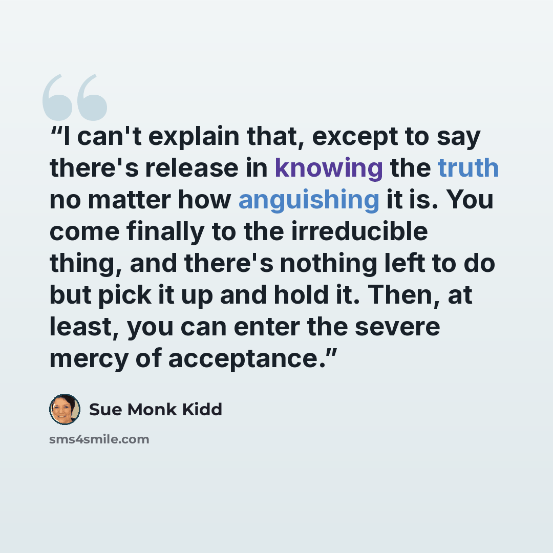 “I can't explain that, except to say there's release in knowing the truth no matter how anguishing it is. You come finally to the irreducible thing, and there's nothing left to do but pick it up and hold it. Then, at least, you can enter the severe mercy of acceptance.” quote by Sue Monk Kidd