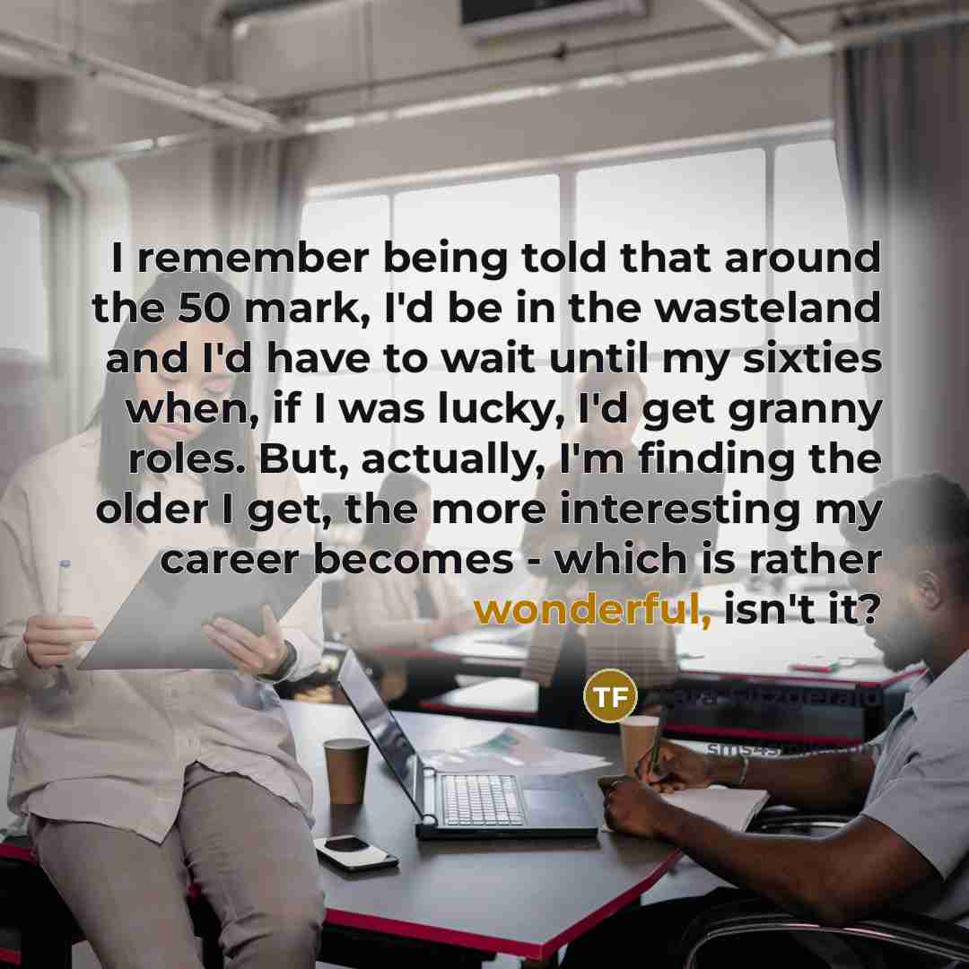 “I remember being told that around the 50 mark, I'd be in the wasteland and I'd have to wait until my sixties when, if I was lucky, I'd get granny roles. But, actually, I'm finding the older I get, the more interesting my career becomes - which is rather wonderful, isn't it?” quote by Tara Fitzgerald