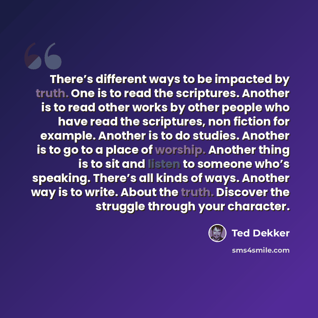 “There’s different ways to be impacted by truth. One is to read the scriptures. Another is to read other works by other people who have read the scriptures, non fiction for example. Another is to do studies. Another is to go to a place of worship. Another thing is to sit and listen to someone who’s…” quote by Ted Dekker