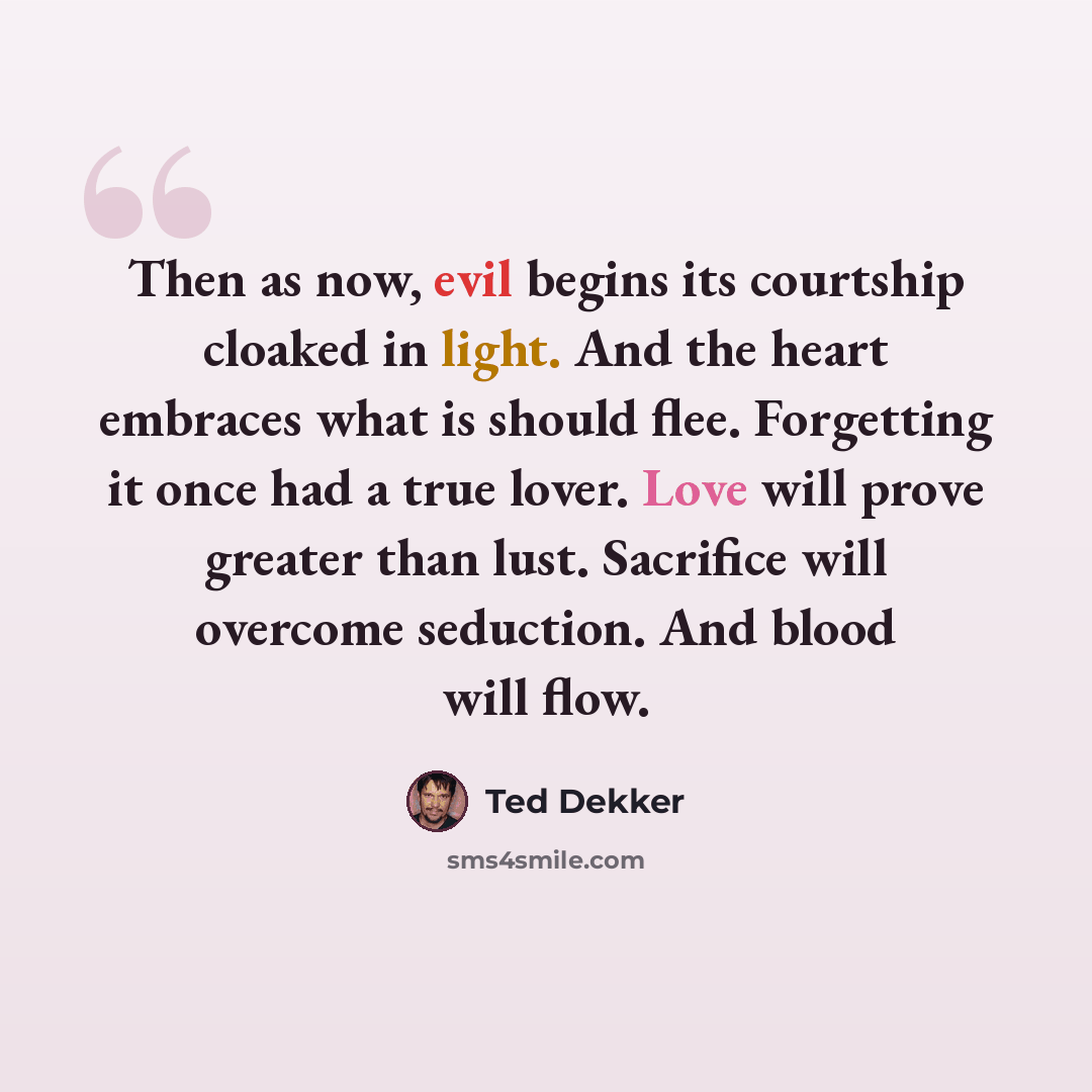 “Then as now, evil begins its courtship cloaked in light. And the heart embraces what is should flee. Forgetting it once had a true lover. Love will prove greater than lust. Sacrifice will overcome seduction. And blood will flow.” quote by Ted Dekker