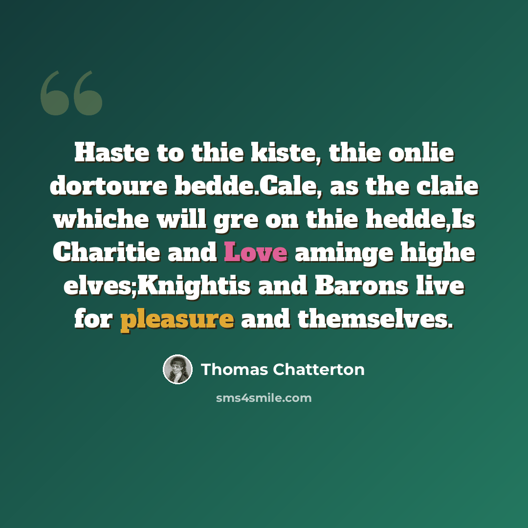 “Haste to thie kiste, thie onlie dortoure bedde.Cale, as the claie whiche will gre on thie hedde,Is Charitie and Love aminge highe elves;Knightis and Barons live for pleasure and themselves.” quote by Thomas Chatterton