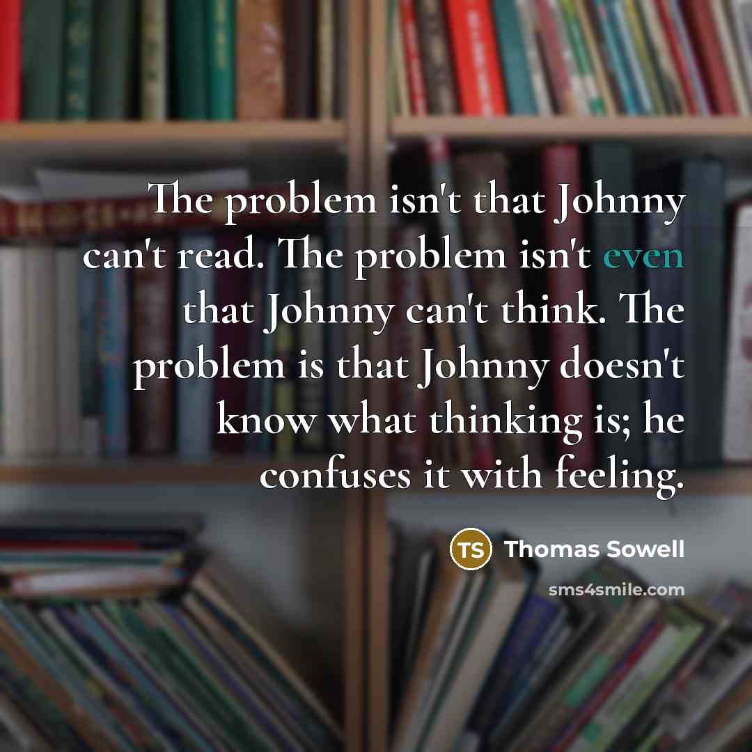 “The problem isn't that Johnny can't read. The problem isn't even that Johnny can't think. The problem is that Johnny doesn't know what thinking is; he confuses it with feeling.” quote by Thomas Sowell