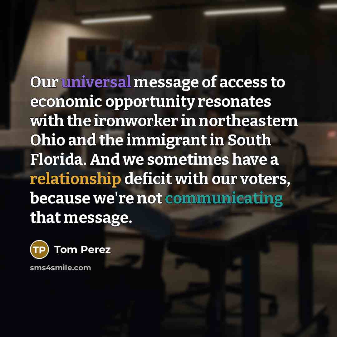 “Our universal message of access to economic opportunity resonates with the ironworker in northeastern Ohio and the immigrant in South Florida. And we sometimes have a relationship deficit with our voters, because we're not communicating that message.” quote by Tom Perez
