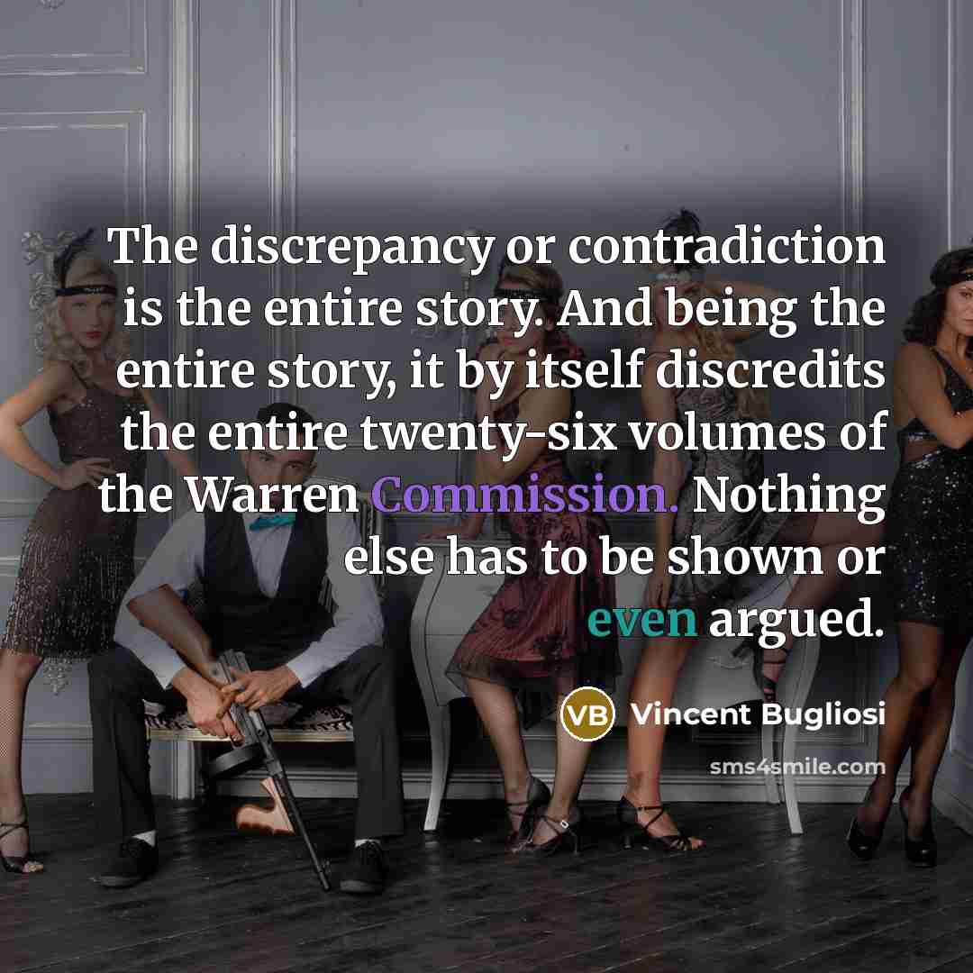 “The discrepancy or contradiction is the entire story. And being the entire story, it by itself discredits the entire twenty-six volumes of the Warren Commission. Nothing else has to be shown or even argued.” quote by Vincent Bugliosi