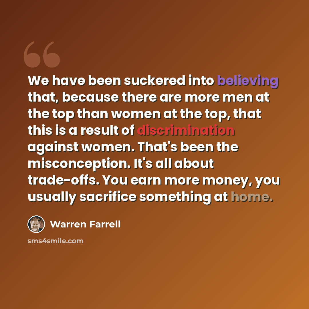 “We have been suckered into believing that, because there are more men at the top than women at the top, that this is a result of discrimination against women. That's been the misconception. It's all about trade-offs. You earn more money, you usually sacrifice something at home.” quote by Warren Farrell